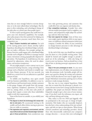 strategy+businessissue82
9
tions that are most strongly linked to extreme disrup-
tion, or to the most talked-about technologies. But the
press is often misleading, and technological change of-
ten takes place at a slower pace than people expect.
It’s best to pick starting points that could most im-
prove your own distinctive capabilities. For example,
select pilot projects that show potential for helping you
handle key business processes much faster than your
competitors can.
Step 2: Explore feasibility and readiness. For each
of the starting points you’ve chosen, develop explicit
hypotheses describing how distributed ledger technolo-
gies can make a difference. For example, perhaps the
ﬁnance function could engage with a distributed ledger
provider such as Ripple or PeerNova to manage internal
money movements among geographically dispersed le-
gal entities. The hypothesis: It would decrease the time
required for adjustments, reduce the need for adjust-
ments, and increase transparency.
Or you might propose a smart contract test in your
commercial banking function, using technology from
startups such as Skuchain and Gazebo to simplify sup-
ply chain ﬁnance processes. If the test succeeds, you
should see a certain level of cost reduction in a speciﬁed
amount of time.
To solidify your hypotheses, once again consult
with key business stakeholders. In addition to your in-
ternal business and functional teams, include customers
in this group. Engage with people from risk manage-
ment, regulatory compliance, operations, IT, ﬁnance,
and tax, among others, so that your early proofs of
concept don’t require a restart after these stakeholders
weigh in with their requirements.
Some of the factors to consider, as you solidify your
hypotheses:
• The degree to which the technology will remain hid-
den to end-users. We recommend starting in the
middle and back ofﬁces before moving to processes
that are visible to customers.
• The legislative and regulatory environment, and the
wayitaffectsbitcoinanddistributedledgertechnolo-
gies in those jurisdictions. Some jurisdictions may
have rules governing privacy and autonomy that
could affect how you organize and disclose data.
• Your competitive landscape. Consider how other
relevant market participants (such as suppliers, cus-
tomers, and competitors) might adopt the technol-
ogy, and over what time frame.
• Your own capacity for change. Some of these mea-
sures might require signiﬁcant shifts in your opera-
tions, or a different cultural orientation within your
company. Consider the ability of your institution
to change business processes to take advantage of
distributed ledger technologies.
At the end of this step, you should have narrowed
your list down to a few possible starting points. They
should be limited and tangible enough to provide a
good test of the technology — while also being rel-
evant to your core business. And you should have a clear
idea of how to develop prototype experiments for each
of them.
Step 3: Put your prototypes to work. As you move
into implementation, you will adjust your parameters to
make the prototypes work. Inevitably, people will im-
prove your practices during the testing and evaluation
process. You’ll also discover new ways to apply the pro-
totype’s blockchain innovations, putting you in a better
position to make strategic decisions.
But stay true to your original hypotheses. Make
sure that no matter how the prototype is altered, it re-
mains relevant to your ﬁrm’s strategy and the distinctive
capabilities that propel you forward. Monitor results
frequently enough to get a clear sense of your momen-
tum. If you don’t reach the milestones you expect, ask
why, and keep reﬁning and testing.
Also, make it a fair test. Don’t put laggards, who
are predisposed to the status quo, in charge of imple-
mentation. Pick leaders who are reasonably skeptical,
but who have a clear understanding of the new technol-
ogies, and who are open to their promise. When hiring
external consultants and technology providers, choose
those who demonstrably understand your company’s
strategic direction — not just their own technological
featuretechnology
9
 