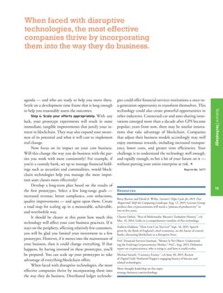 featurestitleofthearticle
10
agenda — and who are ready to help you move there.
Settle on a development time frame that is long enough
to help you reasonably assess the outcomes.
Step 4: Scale your efforts appropriately. With any
luck, your prototype experiments will result in some
immediate, tangible improvements that justify your in-
terest in blockchain. They may also expand your aware-
ness of its potential and what it will cost to implement
real change.
Now focus on its impact on your core business.
Will this change the way you do business with the par-
ties you work with most consistently? For example, if
you’re a custody bank, set up to manage ﬁnancial hold-
ings such as securities and commodities, would block-
chain technologies help you manage the most impor-
tant asset classes more effectively?
Develop a long-term plan based on the results of
the ﬁrst prototypes. Select a few long-range goals —
increased revenue, better compliance, cost reductions,
quality improvements — and agree upon them. Create
a road map for scaling up in a measurable, achievable,
and worthwhile way.
It should be clearer at this point how much this
technology will affect your core business practices. If it
stays on the periphery, affecting relatively few customers,
you will be glad you limited your investment to a few
prototypes. However, if it moves into the mainstream of
your business, then it could change everything. If that
happens, by having invested in these prototypes, you’ll
be prepared. You can scale up your prototypes to take
advantage of everything blockchain offers.
When faced with disruptive technologies, the most
effective companies thrive by incorporating them into
the way they do business. Distributed ledger technolo-
gies could offer ﬁnancial-services institutions a once-in-
a-generation opportunity to transform themselves. This
technology could also create powerful opportunities in
other industries. Connected-car and auto-sharing inno-
vations emerged more than a decade after GPS became
popular; years from now, there may be similar innova-
tions that take advantage of blockchain. Companies
that adjust their business models accordingly may well
enjoy enormous rewards, including increased transpar-
ency, lower costs, and greater time efﬁciencies. Your
challenge is to understand the technology well enough,
and rapidly enough, to bet a bit of your future on it —
without putting your entire enterprise at risk. +
Reprint No. 16111
Resources
Betsy Burton and David A. Willis, Gartner’s Hype Cycles for 2015: Five
Megatrends Shift the Computing Landscape, Aug. 12, 2015: Gartner Group
predicts that cryptocurrencies will reach a “plateau of productivity” in
two to ﬁve years.
Charity Delich, “Best of Multimedia: Bitcoin’s Turbulent History,” s+b,
Mar. 14, 2014: Links to a comprehensive timeline of this technology.
Andrew Haldane, “How Low Can You Go?” Sept. 18, 2015: Speech
given by the Bank of England’s chief economist, on the future of central
banks, discussing blockchain as a disruptive force.
PwC Financial Services Institute, “Money Is No Object: Understand-
ing the Evolving Cryptocurrency Market,” PwC, Aug. 2015: Deﬁnitive
report on cryptocurrency, who is using it, and how it could evolve.
Michael Santoli, “Currency Events,” s+b, June 30, 2015: Review
of Digital Gold, Nathaniel Popper’s engaging history of bitcoin and
related technologies.
More thought leadership on this topic:
strategy-business.com/technology
When faced with disruptive
technologies, the most effective
companies thrive by incorporating
them into the way they do business.
featuretechnology
10
 