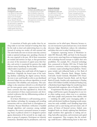 strategy+businessissue82
3
John Plansky
john.plansky@
strategyand.us.pwc.com
is an advisor to executives
in the ﬁnancial-services
industry for Strategy&,
PwC’s strategy consulting
group. Based in Boston,
he is a principal with PwC US.
He specializes in applying
information technology
to launch new products and
enable global operating
models for securities ﬁrms.
Tim O’Donnell
timothy.b.odonnell@us.pwc.com
is a managing director with
PwC US based in New York,
specializing in banking prod-
ucts and operations strategies.
He has extensive experience
with payments innovation and
technology solutions.
Kimberly Richards
kimberly.richards@
strategyand.us.pwc.com
is a specialist in ﬁnancial-
services strategy with
Strategy&. She is a manager
with PwC US based in
New York.
Also contributing to this
article were PwC US director
Jeremy Drane, principal Kevin
Grieve, managing director
James Solomon, Technology
Institute editor Alan Morrison,
and Financial Services Insti-
tute director Cathryn Marsh.
A consortium of banks gain market share by set-
tling trades in real time (instead of waiting three days
for the trade to clear) and underwriting loans in a day
(instead of waiting two weeks), all with minimal risk.
The same banks also start to execute same-day currency
trades at optimal exchange rates, spending a fraction of
the costs required in the past. All of these transactions
are tracked and statistics are kept, so that governments
are aware of the movement of capital across their bor-
ders, and activity is monitored for patterns that might
indicate money laundering. But the identity of the indi-
vidual traders or purchasers is untraceable.
The technology that could make all this happen is
blockchain. Originally the formal name of the track-
ing database underlying the digital currency bitcoin,
the term is now used broadly to refer to any distributed
electronic ledger that uses software algorithms to record
transactions with reliability and anonymity. This tech-
nology is also sometimes referred to as distributed led-
gers (its more generic name), cryptocurrencies (the elec-
tronic currencies that ﬁrst engendered it), bitcoin (the
most prominent of those cryptocurrencies), and decen-
tralized veriﬁcation (the key differentiating attribute of
this type of system).
At its heart, blockchain is a self-sustaining, peer-to-
peer database technology for managing and recording
transactions with no central bank or clearinghouse in-
volvement. Because blockchain veriﬁcation is handled
through algorithms and consensus among multiple
computers, the system is presumed immune to tamper-
ing, fraud, or political control. It is designed to protect
against domination of the network by any single com-
puter or group of computers. Participants are relatively
anonymous, identiﬁed only by pseudonyms, and every
transaction can be relied upon. Moreover, because ev-
ery core transaction is processed just once, in one shared
electronic ledger, blockchain reduces the redundancy
and delays that exist in today’s banking system.
Companies expressing interest in blockchain in-
clude HP, Microsoft, IBM, and Intel. In the ﬁnancial-
services sector, some large ﬁrms are forging partnerships
with technology-focused startups to explore their own
possibilities. For example, R3, a ﬁnancial technology
ﬁrm, announced in October 2015 that 25 banks had
joined its consortium, which is attempting to develop
a common crypto-technology-based platform. Partici-
pants include such inﬂuential banks as Citi, Bank of
America, HSBC, Deutsche Bank, Morgan Stanley,
UniCredit, Société Générale, Mitsubishi UFG Finan-
cial Group, National Australia Bank, and the Royal
Bank of Canada. Another early experimenter is Nasdaq,
whose CEO, Robert Greifeld, introduced Nasdaq Linq,
a blockchain-based digital ledger for transferring shares
of privately held companies, also in October 2015.
If experiments like these pan out, blockchain tech-
nology could become a game-changing force in any ven-
ue where trading occurs, where trust is at a premium,
and where people need protection from identity theft
— including the public sector (managing public re-
cords and elections), healthcare (keeping records anony-
mous but easily available), retail (handling large-ticket
purchases such as auto leasing and real estate), and, of
course, all forms of ﬁnancial services. Indeed, some
farsighted banks are already exploring how blockchain
might transform their approaches to trading and set-
tling, back-ofﬁce operations, and investment and capital
assets management. They recognize that the technol-
ogy could become a differentiating factor in their own
featuretechnology
3
 