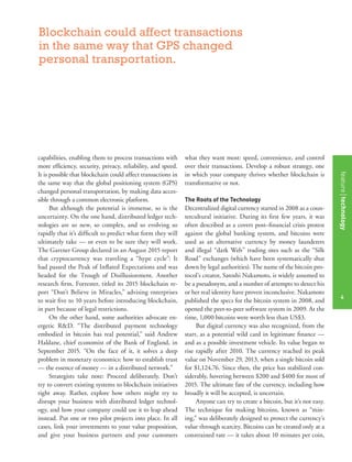featurestitleofthearticle
4
capabilities, enabling them to process transactions with
more efﬁciency, security, privacy, reliability, and speed.
It is possible that blockchain could affect transactions in
the same way that the global positioning system (GPS)
changed personal transportation, by making data acces-
sible through a common electronic platform.
But although the potential is immense, so is the
uncertainty. On the one hand, distributed ledger tech-
nologies are so new, so complex, and so evolving so
rapidly that it’s difﬁcult to predict what form they will
ultimately take — or even to be sure they will work.
The Gartner Group declared in an August 2015 report
that cryptocurrency was traveling a “hype cycle”: It
had passed the Peak of Inﬂated Expectations and was
headed for the Trough of Disillusionment. Another
research ﬁrm, Forrester, titled its 2015 blockchain re-
port “Don’t Believe in Miracles,” advising enterprises
to wait ﬁve to 10 years before introducing blockchain,
in part because of legal restrictions.
On the other hand, some authorities advocate en-
ergetic R&D. “The distributed payment technology
embodied in bitcoin has real potential,” said Andrew
Haldane, chief economist of the Bank of England, in
September 2015. “On the face of it, it solves a deep
problem in monetary economics: how to establish trust
— the essence of money — in a distributed network.”
Strategists take note: Proceed deliberately. Don’t
try to convert existing systems to blockchain initiatives
right away. Rather, explore how others might try to
disrupt your business with distributed ledger technol-
ogy, and how your company could use it to leap ahead
instead. Put one or two pilot projects into place. In all
cases, link your investments to your value proposition,
and give your business partners and your customers
what they want most: speed, convenience, and control
over their transactions. Develop a robust strategy, one
in which your company thrives whether blockchain is
transformative or not.
The Roots of the Technology
Decentralized digital currency started in 2008 as a coun-
tercultural initiative. During its ﬁrst few years, it was
often described as a covert post–ﬁnancial crisis protest
against the global banking system, and bitcoins were
used as an alternative currency by money launderers
and illegal “dark Web” trading sites such as the “Silk
Road” exchanges (which have been systematically shut
down by legal authorities). The name of the bitcoin pro-
tocol’s creator, Satoshi Nakamoto, is widely assumed to
be a pseudonym, and a number of attempts to detect his
or her real identity have proven inconclusive. Nakamoto
published the specs for the bitcoin system in 2008, and
opened the peer-to-peer software system in 2009. At the
time, 1,000 bitcoins were worth less than US$3.
But digital currency was also recognized, from the
start, as a potential wild card in legitimate ﬁnance —
and as a possible investment vehicle. Its value began to
rise rapidly after 2010. The currency reached its peak
value on November 29, 2013, when a single bitcoin sold
for $1,124.76. Since then, the price has stabilized con-
siderably, hovering between $200 and $400 for most of
2015. The ultimate fate of the currency, including how
broadly it will be accepted, is uncertain.
Anyone can try to create a bitcoin, but it’s not easy.
The technique for making bitcoins, known as “min-
ing,” was deliberately designed to protect the currency’s
value through scarcity. Bitcoins can be created only at a
constrained rate — it takes about 10 minutes per coin,
Blockchain could affect transactions
in the same way that GPS changed
personal transportation.
featuretechnology
4
 