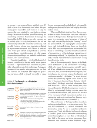 strategy+businessissue82
5
on average — and each new bitcoin is slightly more dif-
ﬁcult to create than the one that came before. The pro-
cessing power required for each bitcoin is so large the
currency has been criticized for contributing to climate
change, because of the carbon burned in running bit-
coin-mining computers. As a medium of exchange, the
bitcoin, like the U.S. dollar or any other currency, has
no intrinsic value. It can be bought or sold, but it is not
automatically redeemable for another commodity, such
as gold. However, whereas most currencies are backed
by a government or central bank, bitcoin is authenti-
cated by the peer network that produced it. Everyone
who purchases a bitcoin knows that it is valid because
the same distributed ledger has tracked it, and all other
bitcoins, since each was created.
This distributed ledger — the ﬁrst blockchain led-
ger ever created was for bitcoin, and it set the pattern
for others — represents the most innovative and poten-
tially inﬂuential aspect of the technology. Participants
interact with one another using pseudonyms, and their
real identities are encrypted. The ledger uses public-
key encryption, which is virtually impossible to break,
because a message can be unlocked only when a public
and a private element (the latter held only by the recipi-
ent) are linked.
The term blockchain is derived from the way trans-
actions are stored. For example, every time a bitcoin is
created or changes hands, the ledger automatically cre-
ates a new transaction record composed of blocks of
data, each encrypted by altering (or “hashing”) part of
the previous block. The cryptographic connection be-
tween each block and the next forms one link of the
chain. This process compounds the mathematical dif-
ﬁculty of committing a successful fraud, because blocks
of transactions, as well as individual transactions, are
continuously validated. The algorithms also incorporate
an ID for each buyer and seller in a transaction, adding
those IDs to the block.
One of the most noteworthy features of the block-
chain architecture is the decentralized technology,
which helps ensure that a transaction is reliably report-
ed. When a blockchain transaction (such as a bitcoin
sale) takes place, a number of separate computers, con-
nected across the network, process the algorithm and
conﬁrm one another’s calculation. The record of trans-
actions thus continually expands and is shared in real
time by thousands of people (hence the name “distrib-
uted ledger”). The ledger stores basic information about
each transaction — such as sender, receiver, time, asset
type, and quantity. The blockchain process ensures va-
lidity, by mathematically linking each new transaction
to those that came before it. This provides the evidence
of the provenance of each transaction in a chain of re-
cords going back to the creation of the database, block
of code after block after block (see Exhibit 1).
The combination of the ledger and the blockchain
technology makes bitcoin — or any other system that
uses that combination — a virtual, distributed, and
decentralized entity. No one is needed to validate the
transactions. This is why bitcoin is often referred to as
a “trustless” system. You do not need to know anything
about the other players, or trust them as individuals, to
have faith in the system and invest your money there.
Moreover, once committed to that distributed ledger,
Exhibit 1: The Dynamics of a Blockchain
(Distributed Ledger)
Source: Strategy&
Network users request a transaction requiring a
cryptocurrency transfer (such as an exchange of
dollars for bitcoins)
Network peer computers analyze past transactions
on the blockchain using the specific algorithm or
methodology employed by the system. Examples
of algorithms:
· Proof of work verification: a hash algorithm
that generates random numbers
· Consensus verification: agreement among the
majority of qualified software systems
Upon authorization, value and assets change
ownership
Transaction
Requested
Transaction
Authorized
The entire transaction, including asset ownership,
is cryptographically recorded in the ledger.
Blockchain provides users with an immutable and
permanent audit trail to prove occurrence and
timing of transactions
Transaction
Executed
Transaction
Recorded
?
featuretechnology
5
 