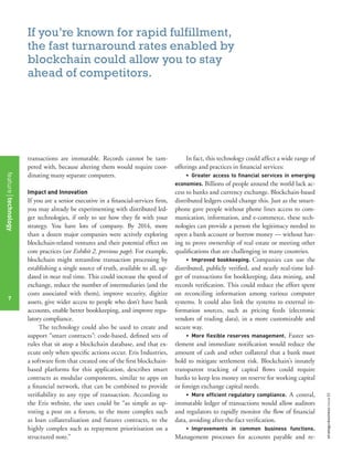 strategy+businessissue82
7
transactions are immutable. Records cannot be tam-
pered with, because altering them would require coor-
dinating many separate computers.
Impact and Innovation
If you are a senior executive in a ﬁnancial-services ﬁrm,
you may already be experimenting with distributed led-
ger technologies, if only to see how they ﬁt with your
strategy. You have lots of company. By 2014, more
than a dozen major companies were actively exploring
blockchain-related ventures and their potential effect on
core practices (see Exhibit 2, previous page). For example,
blockchain might streamline transaction processing by
establishing a single source of truth, available to all, up-
dated in near real time. This could increase the speed of
exchange, reduce the number of intermediaries (and the
costs associated with them), improve security, digitize
assets, give wider access to people who don’t have bank
accounts, enable better bookkeeping, and improve regu-
latory compliance.
The technology could also be used to create and
support “smart contracts”: code-based, deﬁned sets of
rules that sit atop a blockchain database, and that ex-
ecute only when speciﬁc actions occur. Eris Industries,
a software ﬁrm that created one of the ﬁrst blockchain-
based platforms for this application, describes smart
contracts as modular components, similar to apps on
a ﬁnancial network, that can be combined to provide
veriﬁability to any type of transaction. According to
the Eris website, the uses could be “as simple as up-
voting a post on a forum, to the more complex such
as loan collateralisation and futures contracts, to the
highly complex such as repayment prioritisation on a
structured note.”
In fact, this technology could affect a wide range of
offerings and practices in ﬁnancial services:
• Greater access to ﬁnancial services in emerging
economies. Billions of people around the world lack ac-
cess to banks and currency exchange. Blockchain-based
distributed ledgers could change this. Just as the smart-
phone gave people without phone lines access to com-
munication, information, and e-commerce, these tech-
nologies can provide a person the legitimacy needed to
open a bank account or borrow money — without hav-
ing to prove ownership of real estate or meeting other
qualiﬁcations that are challenging in many countries.
• Improved bookkeeping. Companies can use the
distributed, publicly veriﬁed, and nearly real-time led-
ger of transactions for bookkeeping, data mining, and
records veriﬁcation. This could reduce the effort spent
on reconciling information among various computer
systems. It could also link the systems to external in-
formation sources, such as pricing feeds (electronic
vendors of trading data), in a more customizable and
secure way.
• More ﬂexible reserves management. Faster set-
tlement and immediate notiﬁcation would reduce the
amount of cash and other collateral that a bank must
hold to mitigate settlement risk. Blockchain’s innately
transparent tracking of capital ﬂows could require
banks to keep less money on reserve for working capital
or foreign exchange capital needs.
• More efﬁcient regulatory compliance. A central,
immutable ledger of transactions would allow auditors
and regulators to rapidly monitor the ﬂow of ﬁnancial
data, avoiding after-the-fact veriﬁcation.
• Improvements in common business functions.
Management processes for accounts payable and re-
If you’re known for rapid fulfillment,
the fast turnaround rates enabled by
blockchain could allow you to stay
ahead of competitors.
featuretechnology
7
 