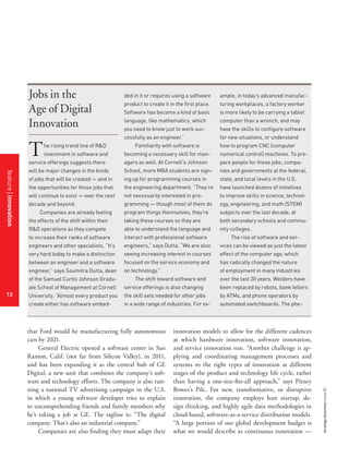 strategy+businessissue85
13
ded in it or requires using a software
product to create it in the first place.
Software has become a kind of basic
language, like mathematics, which
you need to know just to work suc-
cessfully as an engineer.”
Familiarity with software is
becoming a necessary skill for man-
agers as well. At Cornell’s Johnson
School, more MBA students are sign-
ing up for programming courses in
the engineering department. “They’re
not necessarily interested in pro-
gramming — though most of them do
program things themselves; they’re
taking these courses so they are
able to understand the language and
interact with professional software
engineers,” says Dutta. “We are also
seeing increasing interest in courses
focused on the service economy and
on technology.”
The shift toward software and
service offerings is also changing
the skill sets needed for other jobs
in a wide range of industries. For ex-
The rising trend line of R&D
investment in software and
service offerings suggests there
will be major changes in the kinds
of jobs that will be created — and in
the opportunities for those jobs that
will continue to exist — over the next
decade and beyond.
Companies are already feeling
the effects of the shift within their
R&D operations as they compete
to increase their ranks of software
engineers and other specialists. “It’s
very hard today to make a distinction
between an engineer and a software
engineer,” says Soumitra Dutta, dean
of the Samuel Curtis Johnson Gradu-
ate School of Management at Cornell
University. “Almost every product you
create either has software embed-
ample, in today’s advanced manufac-
turing workplaces, a factory worker
is more likely to be carrying a tablet
computer than a wrench, and may
have the skills to configure software
for new situations, or understand
how to program CNC (computer
numerical control) machines. To pre-
pare people for these jobs, compa-
nies and governments at the federal,
state, and local levels in the U.S.
have launched dozens of initiatives
to improve skills in science, technol-
ogy, engineering, and math (STEM)
subjects over the last decade, at
both secondary schools and commu-
nity colleges.
The rise of software and ser-
vices can be viewed as just the latest
effect of the computer age, which
has radically changed the nature
of employment in many industries
over the last 30 years. Welders have
been replaced by robots, bank tellers
by ATMs, and phone operators by
automated switchboards. The phe-
Jobs in the
Age of Digital
Innovation
that Ford would be manufacturing fully autonomous
cars by 2021.
General Electric opened a software center in San
Ramon, Calif. (not far from Silicon Valley), in 2011,
and has been expanding it as the central hub of GE
Digital, a new unit that combines the company’s soft-
ware and technology efforts. The company is also run-
ning a national TV advertising campaign in the U.S.
in which a young software developer tries to explain
to uncomprehending friends and family members why
he’s taking a job at GE. The tagline is: “The digital
company. That’s also an industrial company.”
Companies are also finding they must adapt their
innovation models to allow for the different cadences
at which hardware innovation, software innovation,
and service innovation run. “Another challenge is ap-
plying and coordinating management processes and
systems to the right types of innovation at different
stages of the product and technology life cycle, rather
than having a one-size-fits-all approach,” says Pitney
Bowes’s Pilc. For new, transformative, or disruptive
innovation, the company employs lean startup, de-
sign thinking, and highly agile data methodologies in
cloud-based, software-as-a-service distribution models.
“A large portion of our global development budget is
what we would describe as continuous innovation —
featureinnovation
13
 