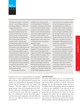 featurestitleofthearticle
14
probability that computerization
will eliminate jobs for 702 detailed
occupations, including most workers
in office and administrative support,
production, and transportation and
logistics. Some of the job classifica-
tions with the highest degree of risk
are drivers, sales workers, loan
officers, and insurance underwriters.
Repetitive white-collar and service
vocations are most vulnerable to
digitization today.
Where will new jobs come
from to replace the many that will
disappear? The answer is not clear.
Modern society has experienced
employment shifts of this magnitude
before. In 1900, for example, more
than 40 percent of the U.S. work-
force was employed in agriculture.
Today the number is just 1.4 percent,
thanks to technological advances.
Manufacturing jobs took up some of
the slack for many decades, but their
numbers, too, have been falling since
the late 1940s, and they account for
nomenon was foretold — even given
a name — by the British economist
John Maynard Keynes in 1930: tech-
nological unemployment.
But as an increasing number of
the world’s leading innovators ac-
celerate the shift away from purely
physical products to software and
service offerings, the employment
effects will become much more
dramatic and far-reaching. Sev-
eral books and a welter of scholarly
papers and articles have argued the
pros and cons of the shift over the last
few years. In “The Future of Employ-
ment: How Susceptible Are Jobs to
Computerisation?” Oxford University
professors Carl Benedikt Frey and
Michael A. Osborne review this litera-
ture and employ a novel methodology
for quantifying the effects of digitiza-
tion. They come to a stark conclusion:
“According to our estimates,” they
write, “about 47 percent of total U.S.
employment is at risk.”
Frey and Osborne list the
only 9 percent of the workforce today.
As the first industrial robots were
being developed in the 1960s, U.S.
president John F. Kennedy warned
that preventing massive unemploy-
ment in an age of automation would
be the major economic issue of the
decade. Nearly all the net new job
growth in the country since the mid-
20th century has been in services,
and between 1950 and 2016, the U.S.
workforce increased from 62 million
to more than 160 million.
The sunniest outlook going for-
ward will be for employees who have
the skills and knowledge to manage
or orchestrate automation, and for
those who have the people skills and
experience to bridge the gap between
technology and the human needs of
customers. A key skill for innovative
companies in the future will be to
channel that creativity in ways that
create both business value and new
kinds of employment.
version five of a very, very good product, for example,
where there’s a certain requirement for predictability of
delivery because we’ve got hundreds of customers who
already use it and hundreds of salespeople and channel
partners who are counting on the next version,” Pilc
continues. “The final category is our long-term tech-
nology strategy, where we’re responding to our CEO’s
direction about what technologies we need to be great
at over the next five years. Like other companies, we
have to be ambidextrous and have those three types of
activities coexist and complement and work with each
other, but not stifle the inherent natural cadence of
each of them.”
The Path Forward
No matter what industry they are in, company lead-
ers need to know where they stand with respect to the
shift of the R&D portfolio to software and service
offerings. Are you discussing the changes you see at
the highest levels of the company, and are you prepared
to invest in new capabilities if you find you are out
of step with the times? As we noted earlier, the com-
panies that are transitioning the fastest are also the
companies that believe they are outperforming their
competitors. Companies that are reporting faster rev-
enue growth are allocating 25 percent more of their
R&D portfolio to software offerings than their slower-
1000
featureinnovation
14
 