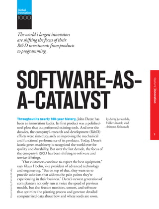 IllustrationbyPatrickHruby
SOFTWARE-AS-
A-CATALYST
The world’s largest innovators
are shifting the focus of their
R&D investmentsfromproducts
toprogramming.
by Barry Jaruzelski,
Volker Staack, and
Aritomo Shinozaki
Throughout its nearly 180-year history, John Deere has
been an innovation leader. Its first product was a polished-
steel plow that outperformed existing tools. And over the
decades, the company’s research and development (R&D)
efforts were aimed squarely at improving the mechanical
and functional performance of its products. Today, Deere’s
iconic green machinery is recognized the world over for
quality and durability. But over the last decade, the focus of
the company’s R&D has been shifting to software and
service offerings.
“Our customers continue to expect the best equipment,”
says Klaus Hoehn, vice president of advanced technology
and engineering. “But on top of that, they want us to
provide solutions that address the pain points they’re
experiencing in their business.” Deere’s newest generationof
corn planters not only run at twice the speed of previous
models, but also feature monitors, sensors, and software
that optimize the planting process and generate detailed
computerized data about how and where seeds are sown.
featureinnovation
2
1000
 