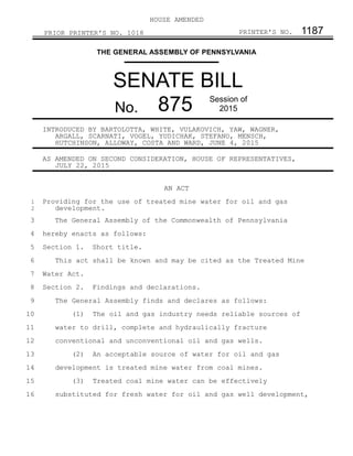 HOUSE AMENDED
PRIOR PRINTER'S NO. 1018 PRINTER'S NO. 1187
THE GENERAL ASSEMBLY OF PENNSYLVANIA
SENATE BILL
No. 875 Session of
2015
INTRODUCED BY BARTOLOTTA, WHITE, VULAKOVICH, YAW, WAGNER,
ARGALL, SCARNATI, VOGEL, YUDICHAK, STEFANO, MENSCH,
HUTCHINSON, ALLOWAY, COSTA AND WARD, JUNE 4, 2015
AS AMENDED ON SECOND CONSIDERATION, HOUSE OF REPRESENTATIVES,
JULY 22, 2015
AN ACT
Providing for the use of treated mine water for oil and gas
development.
The General Assembly of the Commonwealth of Pennsylvania
hereby enacts as follows:
Section 1. Short title.
This act shall be known and may be cited as the Treated Mine
Water Act.
Section 2. Findings and declarations.
The General Assembly finds and declares as follows:
(1) The oil and gas industry needs reliable sources of
water to drill, complete and hydraulically fracture
conventional and unconventional oil and gas wells.
(2) An acceptable source of water for oil and gas
development is treated mine water from coal mines.
(3) Treated coal mine water can be effectively
substituted for fresh water for oil and gas well development,
1
2
3
4
5
6
7
8
9
10
11
12
13
14
15
16
 