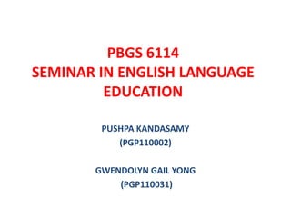 PBGS 6114
SEMINAR IN ENGLISH LANGUAGE
         EDUCATION

        PUSHPA KANDASAMY
           (PGP110002)

       GWENDOLYN GAIL YONG
           (PGP110031)
 