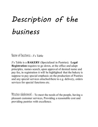 Description of the
business
Name of business - J’s Table
J’s Table is a BAKERY (Specialized in Pastries). Legal
Registration requires to go down, at the office and adapt
principles, names search, upon approval of desired name and
pay fee, in registration it will be highlighted that the bakery is
suppose to pay special emphasis on the production of Pastries
and any special services attached there to e.g. delivery, orders
services for special functions etc.
Mission statement – To meet the needs of the people, having a
pleasant customer services, Providing a reasonable cost and
providing pastries with excellence.
 