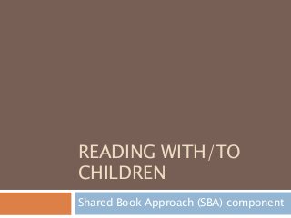 READING WITH/TO
CHILDREN
Shared Book Approach (SBA) component
 