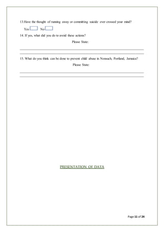 Page 11 of 24
13.Have the thought of running away or committing suicide ever crossed your mind?
Yes No
14. If yes, what did you do to avoid these actions?
Please State:
___________________________________________________________________________
___________________________________________________________________________
15. What do you think can be done to prevent child abuse in Nonsuch, Portland, Jamaica?
Please State:
___________________________________________________________________________
___________________________________________________________________________
PRESENTATION OF DATA
 