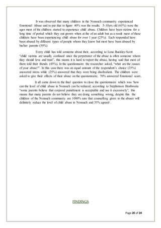 Page 20 of 24
It was observed that many children in the Nonsuch community experienced
Emotional Abuse and to put that to figure 40% was the results. 5-10yrs old (65%) were the
ages most of the children started to experience child abuse. Children have been victims for a
long time of period which they out grown when at the of an adult but as a result most of these
children have been experiencing child abuse for over 1 year (25%). Each responded have
been abused by different types of people whom they know but most have been abused by
his/her parents (50%).
Every child has told someone about their, according to Lena Buckley-Scott
“child victims are usually confused since the perpetrator of the abuse is often someone whom
they should love and trust”, this means it is hard to report the abuse, having said that most of
them told their friends (45%), In the questionnaire the researcher asked, “what are the causes
of your abuse?”. In this case there was an equal amount of the respondent’s choice (25%)
answered stress while (25%) answered that they were being disobedient. The children were
asked to give their effects of their abuse on the questionnaire, 70% answered Emotional scars.
It all came down to the final question to close the questionnaire which was ‘how
can the level of child abuse in Nonsuch can be reduced, according to Stephenson Brathwaite
“some parents believe that corporal punishment is acceptable and use it excessively”, this
means that many parents do not believe they are doing something wrong, despite this the
children of the Nonsuch community are 1000% sure that counselling given to the abuser will
definitely reduce the level of child abuse in Nonsuch and 35% agreed .
FINDINGS
 