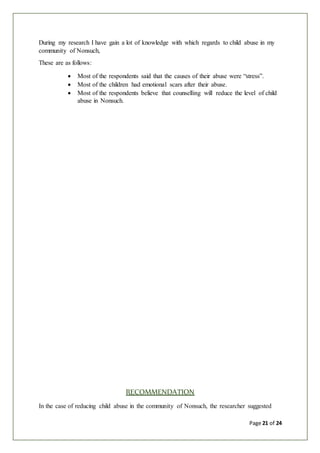 Page 21 of 24
During my research I have gain a lot of knowledge with which regards to child abuse in my
community of Nonsuch,
These are as follows:
 Most of the respondents said that the causes of their abuse were “stress”.
 Most of the children had emotional scars after their abuse.
 Most of the respondents believe that counselling will reduce the level of child
abuse in Nonsuch.
RECOMMENDATION
In the case of reducing child abuse in the community of Nonsuch, the researcher suggested
 