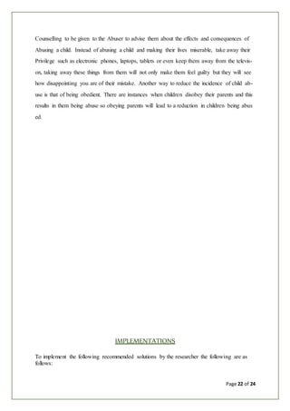 Page 22 of 24
Counselling to be given to the Abuser to advise them about the effects and consequences of
Abusing a child. Instead of abusing a child and making their lives miserable, take away their
Privilege such as electronic phones, laptops, tablets or even keep them away from the televis-
on, taking away these things from them will not only make them feel guilty but they will see
how disappointing you are of their mistake. Another way to reduce the incidence of child ab-
use is that of being obedient. There are instances when children disobey their parents and this
results in them being abuse so obeying parents will lead to a reduction in children being abus
ed.
IMPLEMENTATIONS
To implement the following recommended solutions by the researcher the following are as
follows:
 
