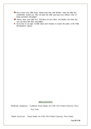 Page 23 of 24
Get to know your child better. Spend some time with him/her; make the child feel
comfortable around you. This can make the child open up to you without a fear of
being unwanted and judged
Always show your child love. Tell them you love them. Ask him/her how their day
was; ask them their likes and dislikes
If you hear or see signs of child abuse don’t hesitate to contact the police or the Child
Development Agency
BIBLIOGRAPHY
Brathwaite Stephenson – Caribbean Social Studies for CSEC 2012 Oxford University Press
New York.
Buckle Scott Lena - Social Studies for CSEC 2014 Oxford University Press United
 
