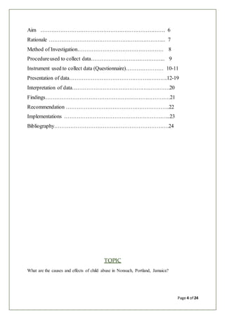 Page 4 of 24
Aim ……………………………………………………………. 6
Rationale ………………………………………………………... 7
Method of Investigation………………………………………… 8
Procedureused to collect data…………………………………... 9
Instrument used to collect data (Questionnaire)………………… 10-11
Presentation of data……………………………………………….12-19
Interpretation of data……………………………………………….20
Findings…………………………………………………………….21
Recommendation ………………………………………………….22
Implementations …………………………………………………...23
Bibliography…………………………………………………….…24
TOPIC
What are the causes and effects of child abuse in Nonsuch, Portland, Jamaica?
 