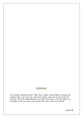 Page 6 of 24
RATIONALE
The researcher selected this theme “Child Abuse” mainly because children are abused and
neglected daily in our society, this wide spread violence action will not only provide the
researcher with much needed information to complete this project, it will also enhance my
knowledge on this very serious action and how this violent action can be reduced.
 
