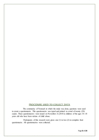 Page 8 of 24
PROCEDURE USED TO COLLECT DATA
The community of Nonsuch in which the study was done, questions were used
to create a questionnaire. This questionnaire was typed and printed to a total of twenty (20)
copies. These questionnaires were issued on November 21,2018 to children of the ages 10 -18
years old who have been victims of child abuse.
Participants of this research were given one (1) to two (2) to complete their
questionnaire. All questionnaires were collected.
 