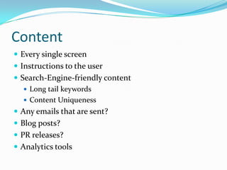 Content
 Every single screen
 Instructions to the user
 Search-Engine-friendly content
    Long tail keywords
    Content Uniqueness
 Any emails that are sent?
 Blog posts?
 PR releases?
 Analytics tools
 