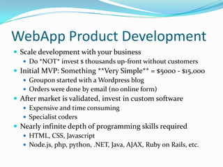 WebApp Product Development
 Scale development with your business
    Do *NOT* invest $ thousands up-front without customers
 Initial MVP: Something **Very Simple** = $5000 - $15,000
    Groupon started with a Wordpress blog
    Orders were done by email (no online form)
 After market is validated, invest in custom software
    Expensive and time consuming
    Specialist coders
 Nearly infinite depth of programming skills required
    HTML, CSS, Javascript
    Node.js, php, python, .NET, Java, AJAX, Ruby on Rails, etc.
 