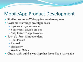 MobileApp Product Development
 Similar process to Web application development
 Costs more: average prototype costs
    1-3 screens: $5,000-$10,000
    5-15 screens: $10,000-$20,000
    “fully featured” app: $20,000+
 Each platform is independent:
    iOS (iPhone)
    Android
    BlackBerry
    Windows Mobile
 Cheap hack: build a web-app that looks like a native app
 