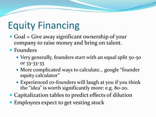 Equity Financing
 Goal = Give away significant ownership of your
  company to raise money and bring on talent.
 Founders
   Very generally, founders start with an equal split 50-50
    or 33-33-33
   More complicated ways to calculate… google “founder
    equity calculator”
   Experienced co-founders will laugh at you if you think
    the “idea” is worth significantly more: e.g. 80-20.
 Capitalization tables to predict effects of dilution
 Employees expect to get vesting stock
 