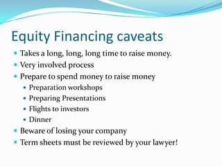 Equity Financing caveats
 Takes a long, long, long time to raise money.
 Very involved process
 Prepare to spend money to raise money
    Preparation workshops
    Preparing Presentations
    Flights to investors
    Dinner
 Beware of losing your company
 Term sheets must be reviewed by your lawyer!
 