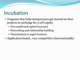 Incubation
 Programs that help entrepreneurs get started on their
 projects in exchange for 5-10% equity
   Very small seed capital ($20,000)
   Networking and relationship building
   Presentations to angel investors
 Application based… very competitive (internationally)
 
