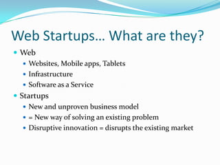 Web Startups… What are they?
 Web
    Websites, Mobile apps, Tablets
    Infrastructure
    Software as a Service
 Startups
    New and unproven business model
    = New way of solving an existing problem
    Disruptive innovation = disrupts the existing market
 
