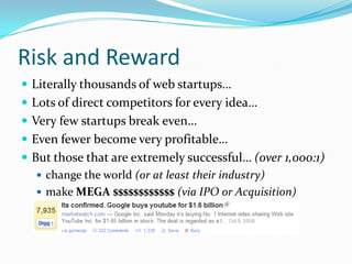 Risk and Reward
 Literally thousands of web startups…
 Lots of direct competitors for every idea…
 Very few startups break even…
 Even fewer become very profitable…
 But those that are extremely successful… (over 1,000:1)
    change the world (or at least their industry)
    make MEGA $$$$$$$$$$$$ (via IPO or Acquisition)
 
