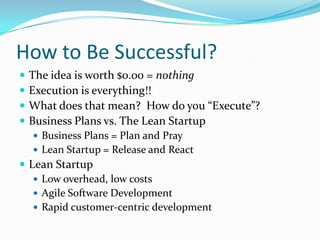 How to Be Successful?
   The idea is worth $0.00 = nothing
   Execution is everything!!
   What does that mean? How do you “Execute”?
   Business Plans vs. The Lean Startup
     Business Plans = Plan and Pray
     Lean Startup = Release and React
 Lean Startup
    Low overhead, low costs
    Agile Software Development
    Rapid customer-centric development
 