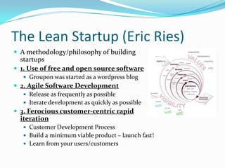 The Lean Startup (Eric Ries)
 A methodology/philosophy of building
  startups
 1. Use of free and open source software
    Groupon was started as a wordpress blog
 2. Agile Software Development
    Release as frequently as possible
    Iterate development as quickly as possible
 3. Ferocious customer-centric rapid
  iteration
    Customer Development Process
    Build a minimum viable product – launch fast!
    Learn from your users/customers
 