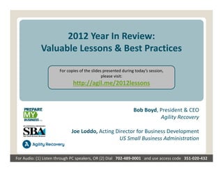 2012 Year In Review:
             Valuable Lessons & Best Practices

                        For copies of the slides presented during today’s session,
                                                please visit:
                               http://agil.me/2012lessons


                                                                 Bob Boyd, President & CEO
                                                                           Agility Recovery

                              Joe Loddo, Acting Director for Business Development
                                                 US Small Business Administration


For Audio: (1) Listen through PC speakers, OR (2) Dial   702‐489‐0001   and use access code   351‐020‐432
 
