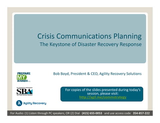 Crisis Communications Planning
                      The Keystone of Disaster Recovery Response




                                Bob Boyd, President & CEO, Agility Recovery Solutions


                                          For copies of the slides presented during today’s 
                                                         session, please visit: 
                                                   http://agil.me/commstrategy



For Audio: (1) Listen through PC speakers, OR (2) Dial   (415) 655‐0053   and use access code   354‐857‐222
 