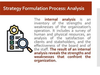 Strategy Formulation Process:Analysis
The internal analysis is an
inventory of the strengths and
weaknesses of the organization’s
operation. It includes a survey of
human and physical resources, an
analysis of the satisfaction of
clients and stakeholders, and the
effectiveness of the board and of
the staff. The result of an internal
analysis reveals the strengths and
weaknesses that confront the
organization.
 