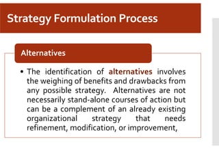 Strategy Formulation Process
• The identification of alternatives involves
the weighing of benefits and drawbacks from
any possible strategy. Alternatives are not
necessarily stand-alone courses of action but
can be a complement of an already existing
organizational strategy that needs
refinement, modification, or improvement,
Alternatives
 