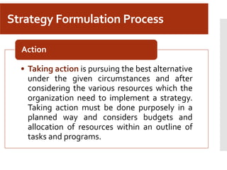 Strategy Formulation Process
• Taking action is pursuing the best alternative
under the given circumstances and after
considering the various resources which the
organization need to implement a strategy.
Taking action must be done purposely in a
planned way and considers budgets and
allocation of resources within an outline of
tasks and programs.
Action
 