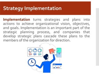 Strategy Implementation
Implementation turns strategies and plans into
actions to achieve organizational vision, objectives,
and goals. Implementation is an important part of the
strategic planning process, and companies that
develop strategic plans cascade these plans to the
members of the organization for direction.
 