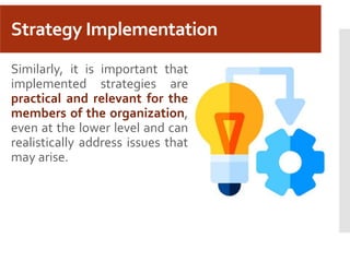 Strategy Implementation
Similarly, it is important that
implemented strategies are
practical and relevant for the
members of the organization,
even at the lower level and can
realistically address issues that
may arise.
 
