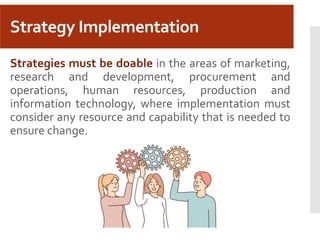 Strategy Implementation
Strategies must be doable in the areas of marketing,
research and development, procurement and
operations, human resources, production and
information technology, where implementation must
consider any resource and capability that is needed to
ensure change.
 
