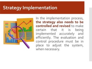Strategy Implementation
In the implementation process,
the strategy also needs to be
controlled and revised to make
certain that it is being
implemented accurately and
efficiently. The evaluation and
control procedure must be in
place to adjust the system,
when necessary.
 