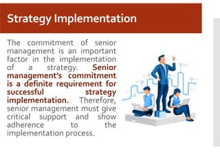 Strategy Implementation
The commitment of senior
management is an important
factor in the implementation
of a strategy. Senior
management’s commitment
is a definite requirement for
successful strategy
implementation. Therefore,
senior management must give
critical support and show
adherence to the
implementation process.
 