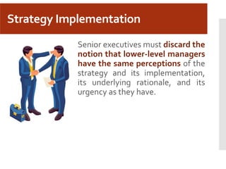 Strategy Implementation
Senior executives must discard the
notion that lower-level managers
have the same perceptions of the
strategy and its implementation,
its underlying rationale, and its
urgency as they have.
 