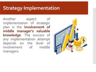 Strategy Implementation
Another aspect of
implementation of strategic
plan is the involvement of
middle manager’s valuable
knowledge. The success of
any implementation attempt
depends on the level of
involvement of middle
managers.
 