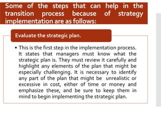 Some of the steps that can help in the
transition process because of strategy
implementation are as follows:
• This is the first step in the implementation process.
It states that managers must know what the
strategic plan is. They must review it carefully and
highlight any elements of the plan that might be
especially challenging. It is necessary to identify
any part of the plan that might be unrealistic or
excessive in cost, either of time or money and
emphasize these, and be sure to keep them in
mind to begin implementing the strategic plan.
Evaluate the strategic plan.
 