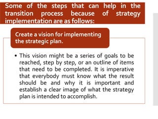 Some of the steps that can help in the
transition process because of strategy
implementation are as follows:
• This vision might be a series of goals to be
reached, step by step, or an outline of items
that need to be completed. It is imperative
that everybody must know what the result
should be and why it is important and
establish a clear image of what the strategy
plan is intended to accomplish.
Create a vision for implementing
the strategic plan.
 