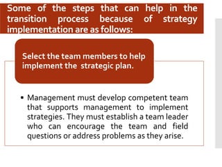Some of the steps that can help in the
transition process because of strategy
implementation are as follows:
• Management must develop competent team
that supports management to implement
strategies. They must establish a team leader
who can encourage the team and field
questions or address problems as they arise.
Select the team members to help
implement the strategic plan.
 