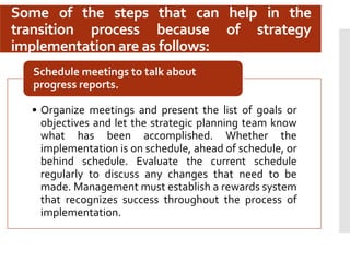 Some of the steps that can help in the
transition process because of strategy
implementation are as follows:
• Organize meetings and present the list of goals or
objectives and let the strategic planning team know
what has been accomplished. Whether the
implementation is on schedule, ahead of schedule, or
behind schedule. Evaluate the current schedule
regularly to discuss any changes that need to be
made. Management must establish a rewards system
that recognizes success throughout the process of
implementation.
Schedule meetings to talk about
progress reports.
 