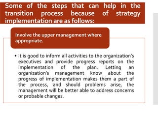 Some of the steps that can help in the
transition process because of strategy
implementation are as follows:
• It is good to inform all activities to the organization’s
executives and provide progress reports on the
implementation of the plan. Letting an
organization’s management know about the
progress of implementation makes them a part of
the process, and should problems arise, the
management will be better able to address concerns
or probable changes.
Involve the upper management where
appropriate.
 