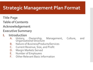 Strategic Management Plan Format
Title Page
Table of Contents
Acknowledgement
Executive Summary
I. Introduction
A. History, Ownership, Management, Culture, and
Organizational Structure
B. Nature of Business/Products/Services
C. Current Revenue, Size, and Profit
D. Margin Markets Served
E. Number of Employees
F. Other Relevant Basic Information
 