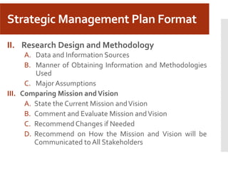Strategic Management Plan Format
II. Research Design and Methodology
A. Data and Information Sources
B. Manner of Obtaining Information and Methodologies
Used
C. Major Assumptions
III. Comparing Mission andVision
A. State the Current Mission andVision
B. Comment and Evaluate Mission andVision
C. Recommend Changes if Needed
D. Recommend on How the Mission and Vision will be
Communicated to All Stakeholders
 
